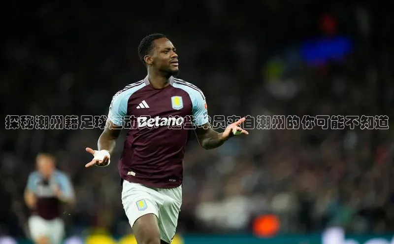 AG凯发K8国际百度信誉探秘潮州籍足球运动员：这些球员来自潮州的你可能不知道