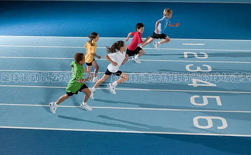 凯发K8国际官网入口百度识图足球运动员公鸡头发型：如何打造独特且时尚的球场造型