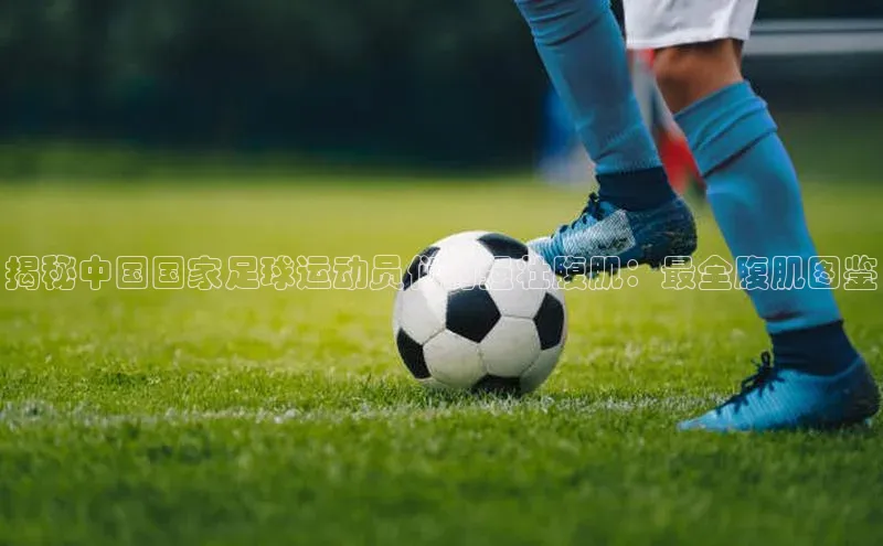 k8凯发官网登录入口百度社团赞助平台揭秘中国国家足球运动员们的强壮腹肌：最全腹肌图鉴