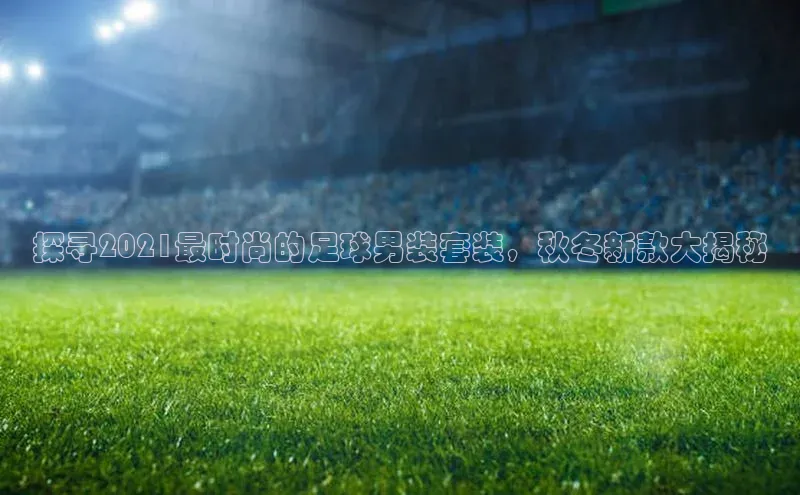 k8凯发官网(中国)百度游戏探寻2021最时尚的足球男装套装，秋冬新款大揭秘