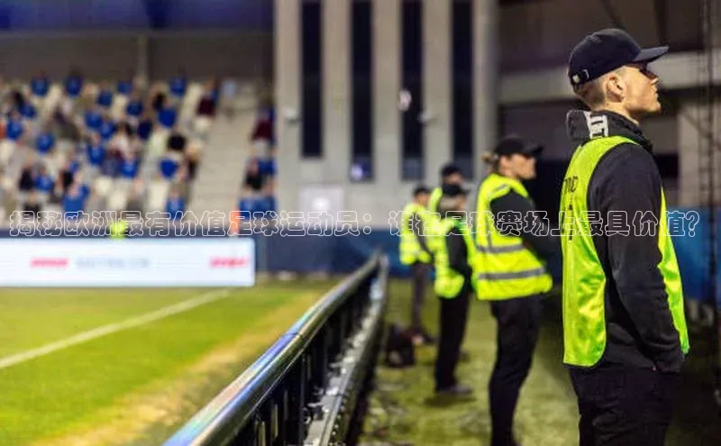 K8凯发官网江铃新能源揭秘欧洲最有价值足球运动员：谁在足球赛场上最具价值？