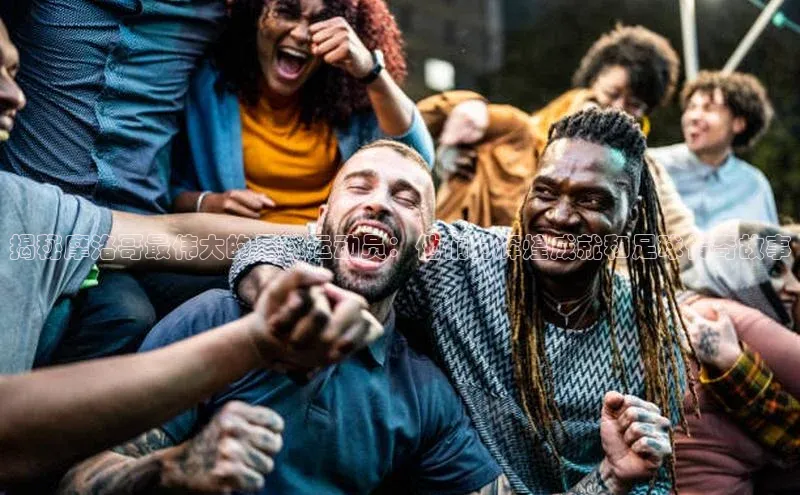 k8凯发官网(中国)百度游戏揭秘摩洛哥最伟大的足球运动员：他们的辉煌成就和足球传奇故事