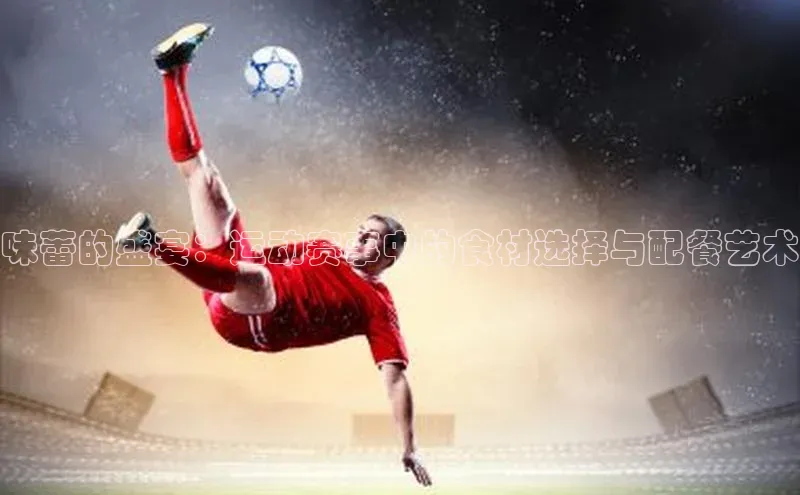 味蕾的盛宴：运动赛事中的食材选择与配餐艺术