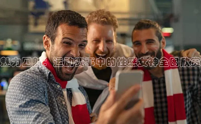 魅力四射：运动赛事中的性感女神全图欣赏