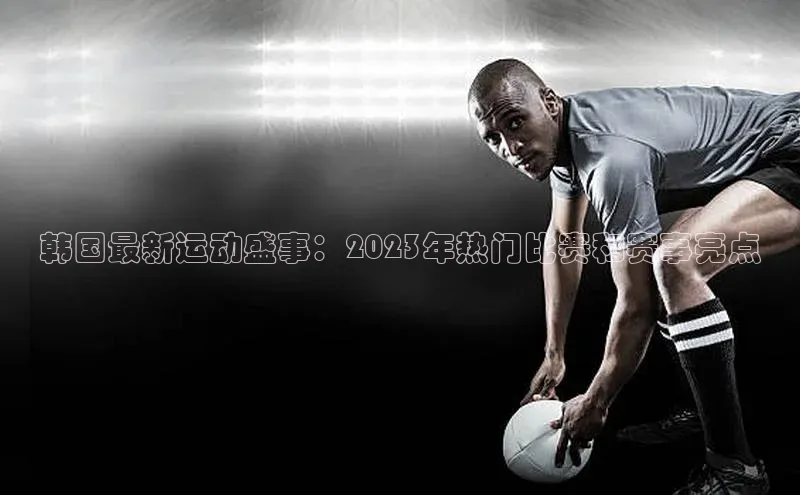 韩国最新运动盛事：2023年热门比赛和赛事亮点